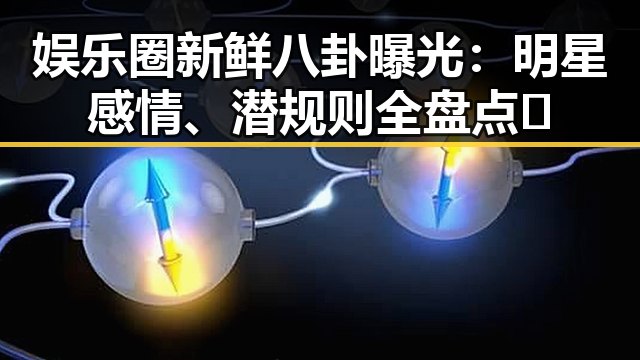 娱乐圈新鲜八卦曝光：明星感情、潜规则全盘点🔥